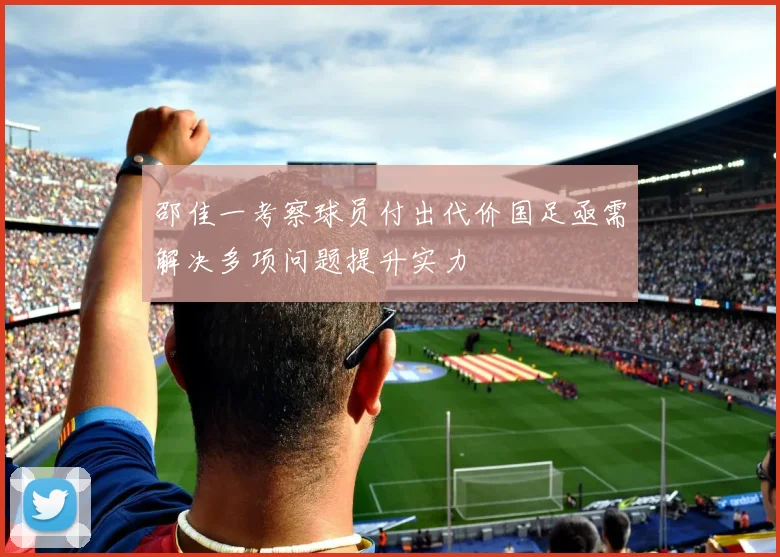 邵佳一考察球员付出代价国足亟需解决多项问题提升实力