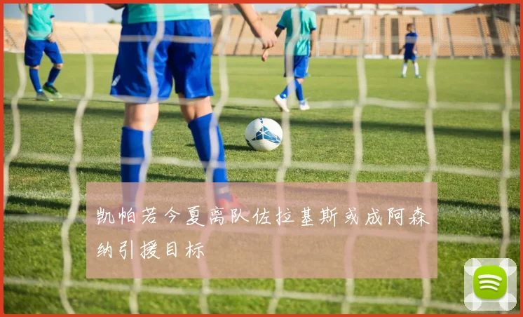 凯帕若今夏离队佐拉基斯或成阿森纳引援目标