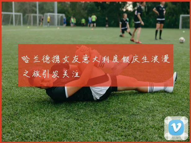 哈兰德携女友意大利度假庆生浪漫之旅引发关注