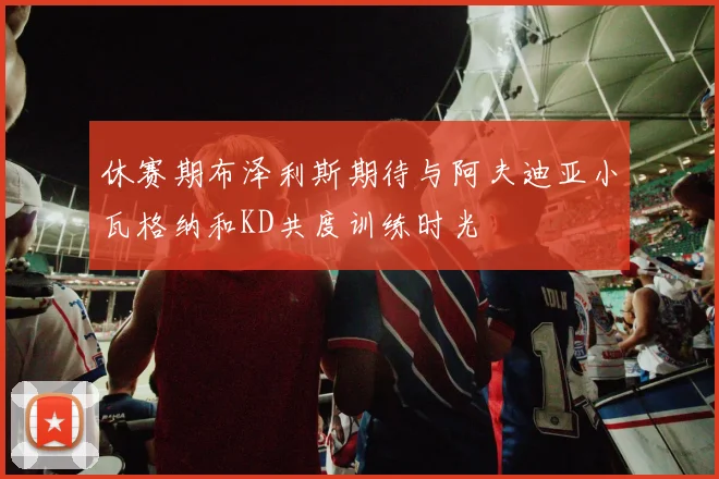 休赛期布泽利斯期待与阿夫迪亚小瓦格纳和KD共度训练时光
