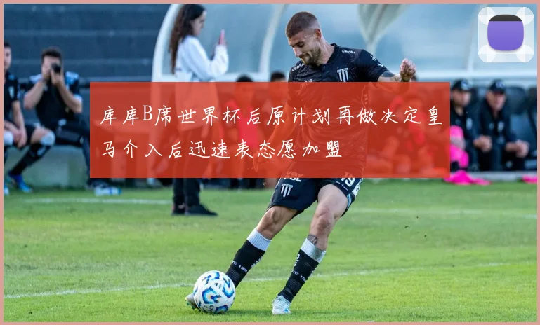 库库B席世界杯后原计划再做决定皇马介入后迅速表态愿加盟