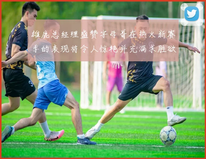 雄鹿总经理盛赞字母哥在热火新赛季的表现将令人惊艳并充满求胜欲