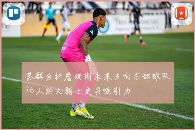 苏群分析詹姆斯未来去向东部球队76人热火骑士更具吸引力