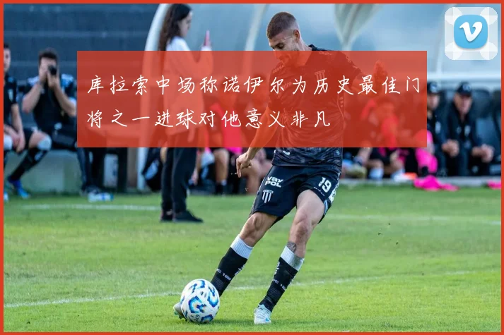 库拉索中场称诺伊尔为历史最佳门将之一进球对他意义非凡