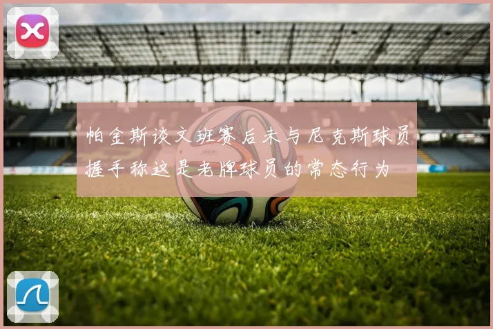 帕金斯谈文班赛后未与尼克斯球员握手称这是老牌球员的常态行为