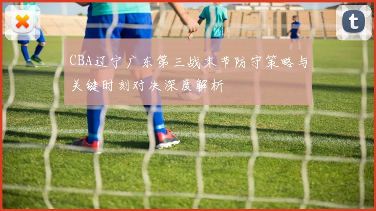 CBA辽宁广东第三战末节防守策略与关键时刻对决深度解析