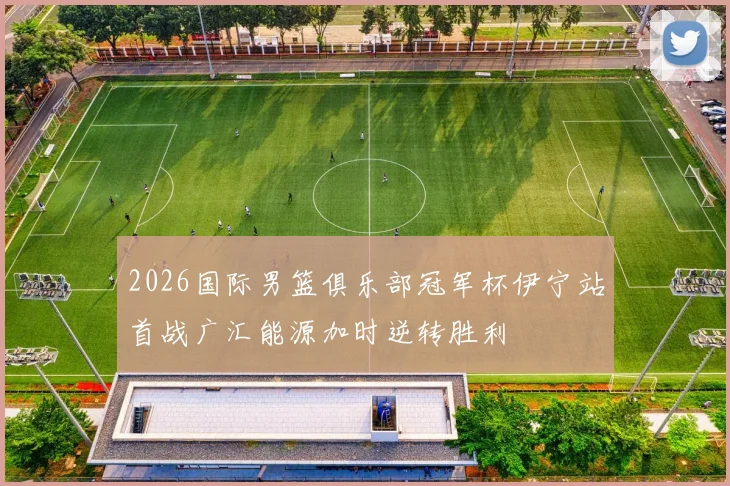 2026国际男篮俱乐部冠军杯伊宁站首战广汇能源加时逆转胜利
